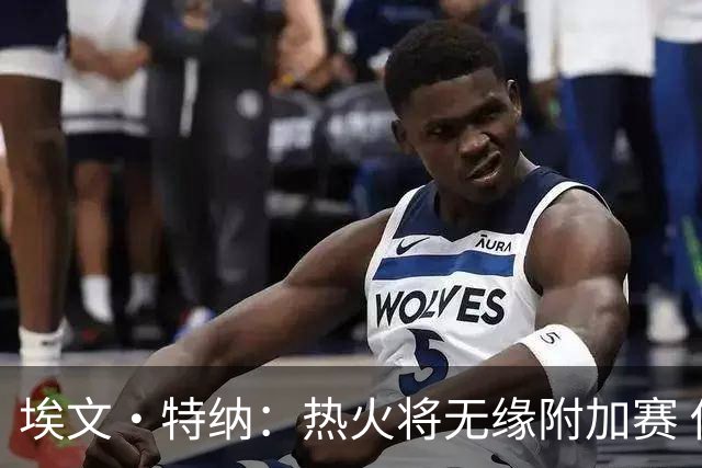 埃文·特纳：热火将无缘附加赛 他们为得到字母哥付出太多了