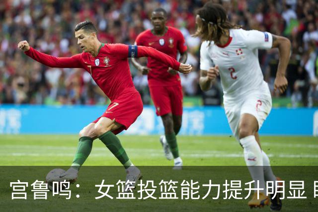 宫鲁鸣：女篮投篮能力提升明显 盼海外球员尽早归队